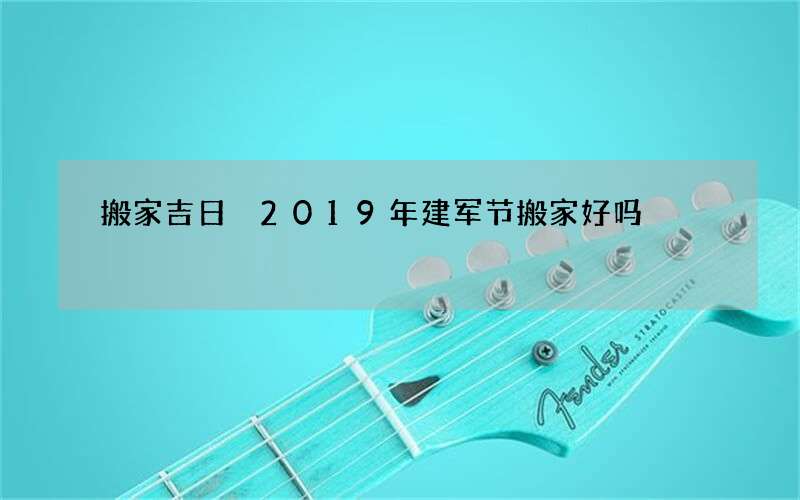 搬家吉日 2019年建军节搬家好吗